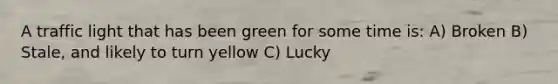 A traffic light that has been green for some time is: A) Broken B) Stale, and likely to turn yellow C) Lucky