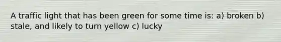 A traffic light that has been green for some time is: a) broken b) stale, and likely to turn yellow c) lucky