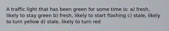 A traffic light that has been green for some time is: a) fresh, likely to stay green b) fresh, likely to start flashing c) stale, likely to turn yellow d) stale, likely to turn red