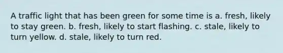 A traffic light that has been green for some time is a. fresh, likely to stay green. b. fresh, likely to start flashing. c. stale, likely to turn yellow. d. stale, likely to turn red.