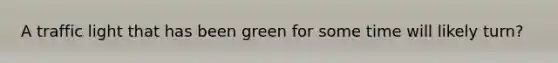 A traffic light that has been green for some time will likely turn?