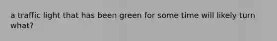 a traffic light that has been green for some time will likely turn what?