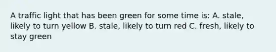 A traffic light that has been green for some time is: A. stale, likely to turn yellow B. stale, likely to turn red C. fresh, likely to stay green