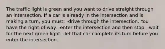 The traffic light is green and you want to drive straight through an intersection. If a car is already in the intersection and is making a turn, you must: -drive through the intersection. You have the right-of-way. -enter the intersection and then stop. -wait for the next green light. -let that car complete its turn before you enter the intersection.