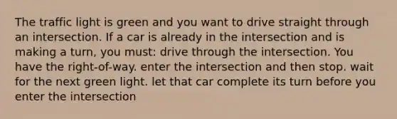 The traffic light is green and you want to drive straight through an intersection. If a car is already in the intersection and is making a turn, you must: drive through the intersection. You have the right-of-way. enter the intersection and then stop. wait for the next green light. let that car complete its turn before you enter the intersection