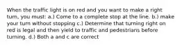 When the traffic light is on red and you want to make a right turn, you must: a.) Come to a complete stop at the line. b.) make your turn without stopping c.) Determine that turning right on red is legal and then yield to traffic and pedestrians before turning. d.) Both a and c are correct