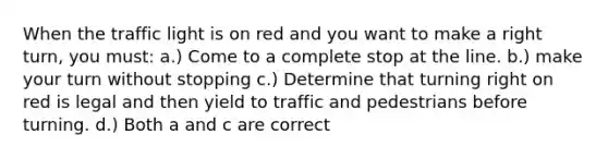 When the traffic light is on red and you want to make a right turn, you must: a.) Come to a complete stop at the line. b.) make your turn without stopping c.) Determine that turning right on red is legal and then yield to traffic and pedestrians before turning. d.) Both a and c are correct