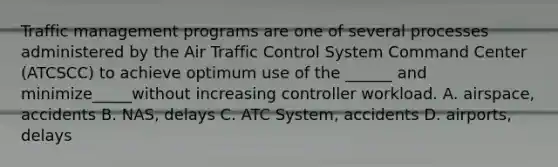 Traffic management programs are one of several processes administered by the Air Traffic Control System Command Center (ATCSCC) to achieve optimum use of the ______ and minimize_____without increasing controller workload. A. airspace, accidents B. NAS, delays C. ATC System, accidents D. airports, delays