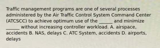 Traffic management programs are one of several processes administered by the Air Traffic Control System Command Center (ATCSCC) to achieve optimum use of the ______ and minimize ______ without increasing controller workload. A. airspace, accidents B. NAS, delays C. ATC System, accidents D. airports, delays