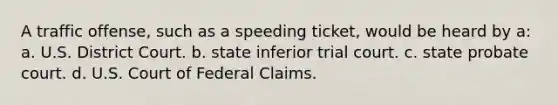 A traffic offense, such as a speeding ticket, would be heard by a: a. U.S. District Court. b. state inferior trial court. c. state probate court. d. U.S. Court of Federal Claims.