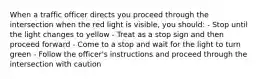 When a traffic officer directs you proceed through the intersection when the red light is visible, you should: - Stop until the light changes to yellow - Treat as a stop sign and then proceed forward - Come to a stop and wait for the light to turn green - Follow the officer's instructions and proceed through the intersection with caution