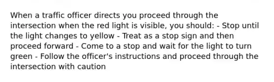 When a traffic officer directs you proceed through the intersection when the red light is visible, you should: - Stop until the light changes to yellow - Treat as a stop sign and then proceed forward - Come to a stop and wait for the light to turn green - Follow the officer's instructions and proceed through the intersection with caution