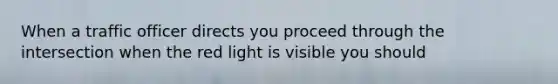 When a traffic officer directs you proceed through the intersection when the red light is visible you should