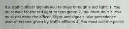 If a traffic officer signals you to drive through a red light: 1. You must wait for the red light to turn green 2. You must do it 3. You must not obey the officer. Signs and signals take precedence over directions given by traffic officers 4. You must call the police