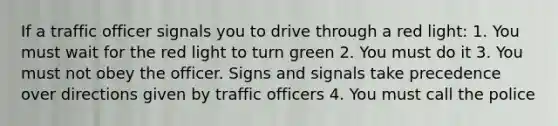 If a traffic officer signals you to drive through a red light: 1. You must wait for the red light to turn green 2. You must do it 3. You must not obey the officer. Signs and signals take precedence over directions given by traffic officers 4. You must call the police