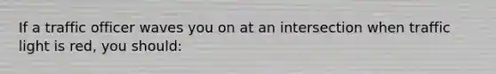 If a traffic officer waves you on at an intersection when traffic light is red, you should: