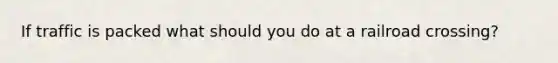 If traffic is packed what should you do at a railroad crossing?