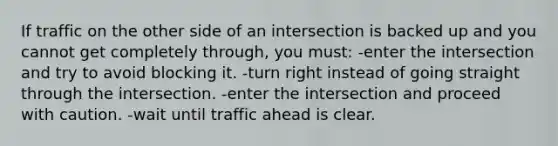 If traffic on the other side of an intersection is backed up and you cannot get completely through, you must: -enter the intersection and try to avoid blocking it. -turn right instead of going straight through the intersection. -enter the intersection and proceed with caution. -wait until traffic ahead is clear.