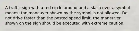 A traffic sign with a red circle around and a slash over a symbol means: the maneuver shown by the symbol is not allowed. Do not drive faster than the posted speed limit. the maneuver shown on the sign should be executed with extreme caution.