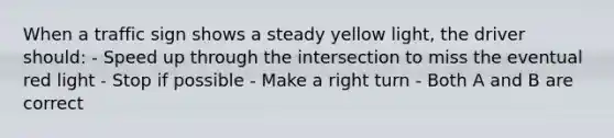 When a traffic sign shows a steady yellow light, the driver should: - Speed up through the intersection to miss the eventual red light - Stop if possible - Make a right turn - Both A and B are correct