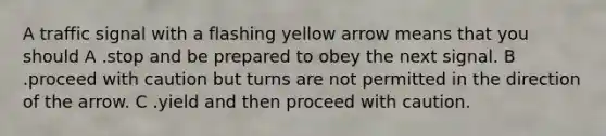 A traffic signal with a flashing yellow arrow means that you should A .stop and be prepared to obey the next signal. B .proceed with caution but turns are not permitted in the direction of the arrow. C .yield and then proceed with caution.