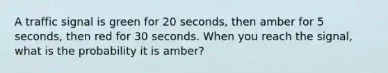 A traffic signal is green for 20 seconds, then amber for 5 seconds, then red for 30 seconds. When you reach the signal, what is the probability it is amber?