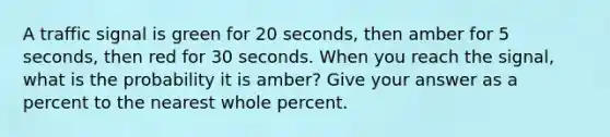 A traffic signal is green for 20 seconds, then amber for 5 seconds, then red for 30 seconds. When you reach the signal, what is the probability it is amber? Give your answer as a percent to the nearest whole percent.