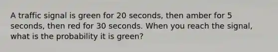 A traffic signal is green for 20 seconds, then amber for 5 seconds, then red for 30 seconds. When you reach the signal, what is the probability it is green?