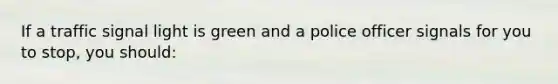 If a traffic signal light is green and a police officer signals for you to stop, you should: