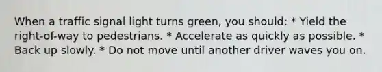 When a traffic signal light turns green, you should: * Yield the right-of-way to pedestrians. * Accelerate as quickly as possible. * Back up slowly. * Do not move until another driver waves you on.