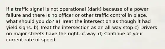 If a traffic signal is not operational (dark) because of a power failure and there is no officer or other traffic control in place, what should you do? a) Treat the intersection as though it had yield signs. b) Treat the intersection as an all-way stop c) Drivers on major streets have the right-of-way. d) Continue at your current rate of speed