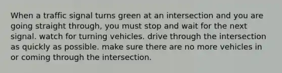 When a traffic signal turns green at an intersection and you are going straight through, you must stop and wait for the next signal. watch for turning vehicles. drive through the intersection as quickly as possible. make sure there are no more vehicles in or coming through the intersection.