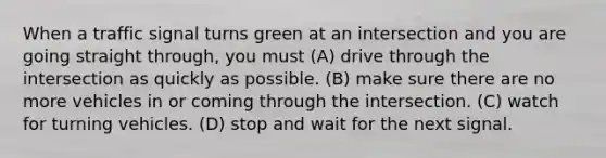 When a traffic signal turns green at an intersection and you are going straight through, you must (A) drive through the intersection as quickly as possible. (B) make sure there are no more vehicles in or coming through the intersection. (C) watch for turning vehicles. (D) stop and wait for the next signal.