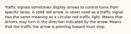 Traffic signals sometimes display arrows to control turns from specific lanes. A solid red arrow: Is never used as a traffic signal. Has the same meaning as a circular red traffic light. Means that drivers may turn in the direction indicated by the arrow. Means that the traffic the arrow is pointing toward must stop.