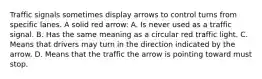 Traffic signals sometimes display arrows to control turns from specific lanes. A solid red arrow: A. Is never used as a traffic signal. B. Has the same meaning as a circular red traffic light. C. Means that drivers may turn in the direction indicated by the arrow. D. Means that the traffic the arrow is pointing toward must stop.