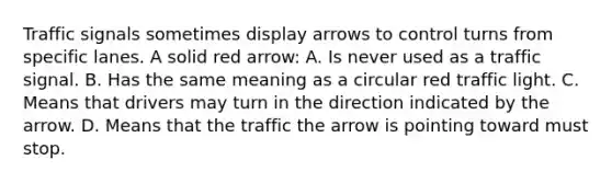 Traffic signals sometimes display arrows to control turns from specific lanes. A solid red arrow: A. Is never used as a traffic signal. B. Has the same meaning as a circular red traffic light. C. Means that drivers may turn in the direction indicated by the arrow. D. Means that the traffic the arrow is pointing toward must stop.