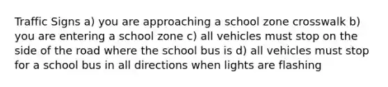 Traffic Signs a) you are approaching a school zone crosswalk b) you are entering a school zone c) all vehicles must stop on the side of the road where the school bus is d) all vehicles must stop for a school bus in all directions when lights are flashing