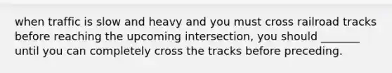 when traffic is slow and heavy and you must cross railroad tracks before reaching the upcoming intersection, you should _______ until you can completely cross the tracks before preceding.