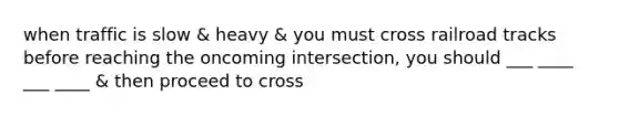 when traffic is slow & heavy & you must cross railroad tracks before reaching the oncoming intersection, you should ___ ____ ___ ____ & then proceed to cross