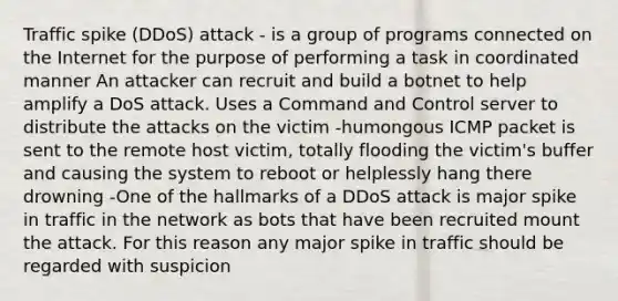 Traffic spike (DDoS) attack - is a group of programs connected on the Internet for the purpose of performing a task in coordinated manner An attacker can recruit and build a botnet to help amplify a DoS attack. Uses a Command and Control server to distribute the attacks on the victim -humongous ICMP packet is sent to the remote host victim, totally flooding the victim's buffer and causing the system to reboot or helplessly hang there drowning -One of the hallmarks of a DDoS attack is major spike in traffic in the network as bots that have been recruited mount the attack. For this reason any major spike in traffic should be regarded with suspicion