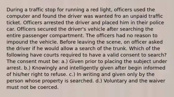 During a traffic stop for running a red light, officers used the computer and found the driver was wanted fro an unpaid traffic ticket. Officers arrested the driver and placed him in their police car. Officers secured the driver's vehicle after searching the entire passenger compartment. The officers had no reason to impound the vehicle. Before leaving the scene, on officer asked the driver if he would allow a search of the trunk. Which of the following have courts required to have a valid consent to search? The consent must be: a.) Given prior to placing the subject under arrest. b.) Knowingly and intelligently given after begin informed of his/her right to refuse. c.) In writing and given only by the person whose property is searched. d.) Voluntary and the waiver must not be coerced.