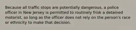 Because all traffic stops are potentially dangerous, a police officer in New Jersey is permitted to routinely frisk a detained motorist, so long as the officer does not rely on the person's race or ethnicity to make that decision.