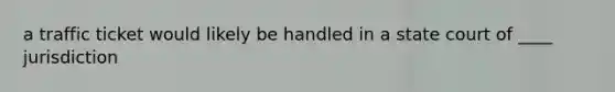 a traffic ticket would likely be handled in a state court of ____ jurisdiction