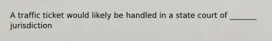 A traffic ticket would likely be handled in a state court of _______ jurisdiction