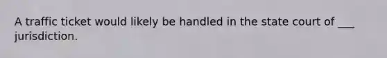 A traffic ticket would likely be handled in the state court of ___ jurisdiction.