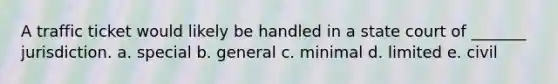 A traffic ticket would likely be handled in a state court of _______ jurisdiction. a. ​special b. general c. minimal d. ​limited e. ​civil