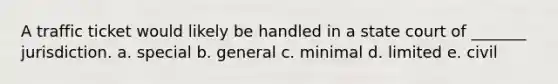 A traffic ticket would likely be handled in a state court of _______ jurisdiction. a. special b. general c. minimal d. limited e. civil