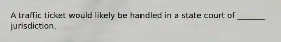 A traffic ticket would likely be handled in a state court of _______ jurisdiction.