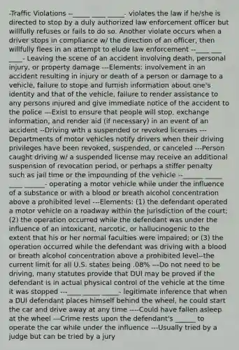 -Traffic Violations --_____ ____ _____- violates the law if he/she is directed to stop by a duly authorized law enforcement officer but willfully refuses or fails to do so. Another violate occurs when a driver stops in compliance w/ the direction of an officer, then willfully flees in an attempt to elude law enforcement --____ ___ ____- Leaving the scene of an accident involving death, personal injury, or property damage ---Elements: involvement in an accident resulting in injury or death of a person or damage to a vehicle, failure to stope and furnish information about one's identity and that of the vehicle, failure to render assistance to any persons injured and give immediate notice of the accident to the police ---Exist to ensure that people will stop, exchange information, and render aid (if necessary) in an event of an accident --Driving with a suspended or revoked licenses ---Departments of motor vehicles notify drivers when their driving privileges have been revoked, suspended, or canceled ---Person caught driving w/ a suspended license may receive an additional suspension of revocation period, or perhaps a stiffer penalty such as jail time or the impounding of the vehicle --______ _____ ____ ______- operating a motor vehicle while under the influence of a substance or with a blood or breath alcohol concentration above a prohibited level ---Elements: (1) the defendant operated a motor vehicle on a roadway within the jurisdiction of the court; (2) the operation occurred while the defendant was under the influence of an intoxicant, narcotic, or hallucinogenic to the extent that his or her normal faculties were impaired; or (3) the operation occurred while the defendant was driving with a blood or breath alcohol concentration above a prohibited level--the current limit for all U.S. states being .08% ---Do not need to be driving, many statutes provide that DUI may be proved if the defendant is in actual physical control of the vehicle at the time it was stopped ---____ _____ _____- legitimate inference that when a DUI defendant places himself behind the wheel, he could start the car and drive away at any time ----Could have fallen asleep at the wheel ---Crime rests upon the defendant's ______ to operate the car while under the influence ---Usually tried by a judge but can be tried by a jury