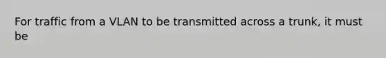 For traffic from a VLAN to be transmitted across a trunk, it must be